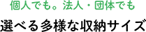 個人でも。法人・団体でも 選べる多様な収納サイズ