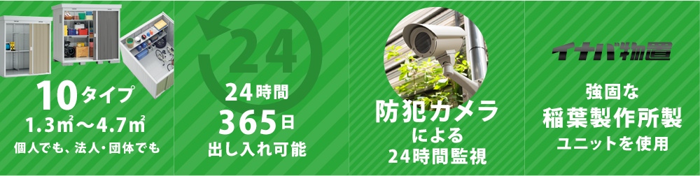 10タイプ 1.3㎡〜6.7㎡ 個人でも、法人・団体でも。24時間365日出し入れ可能。防犯カメラによる24時間監視。強固な稲葉製作所製ユニットを使用。